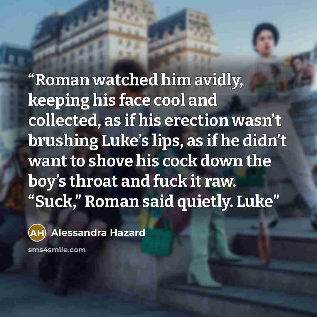 “Roman watched him avidly, keeping his face cool and collected, as if his erection wasn’t brushing Luke’s lips, as if he didn’t want to shove his cock down the boy’s throat and fuck it raw. “Suck,” Roman said quietly. Luke” quote by Alessandra Hazard