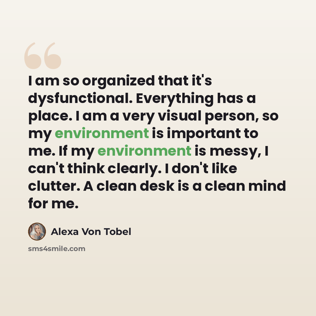 “I am so organized that it's dysfunctional. Everything has a place. I am a very visual person, so my environment is important to me. If my environment is messy, I can't think clearly. I don't like clutter. A clean desk is a clean mind for me.” quote by Alexa Von Tobel