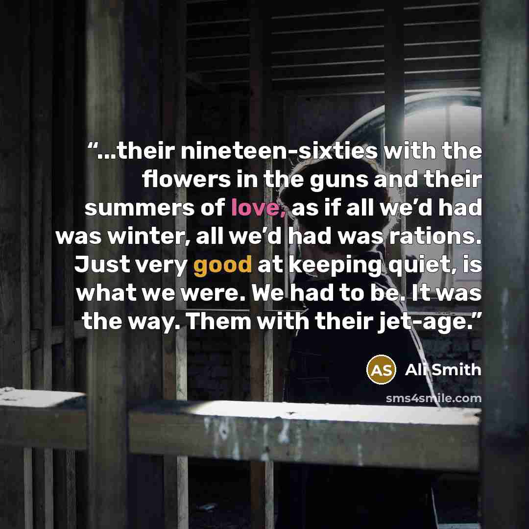 “...their nineteen-sixties with the flowers in the guns and their summers of love, as if all we’d had was winter, all we’d had was rations. Just very good at keeping quiet, is what we were. We had to be. It was the way. Them with their jet-age.” quote by Ali Smith