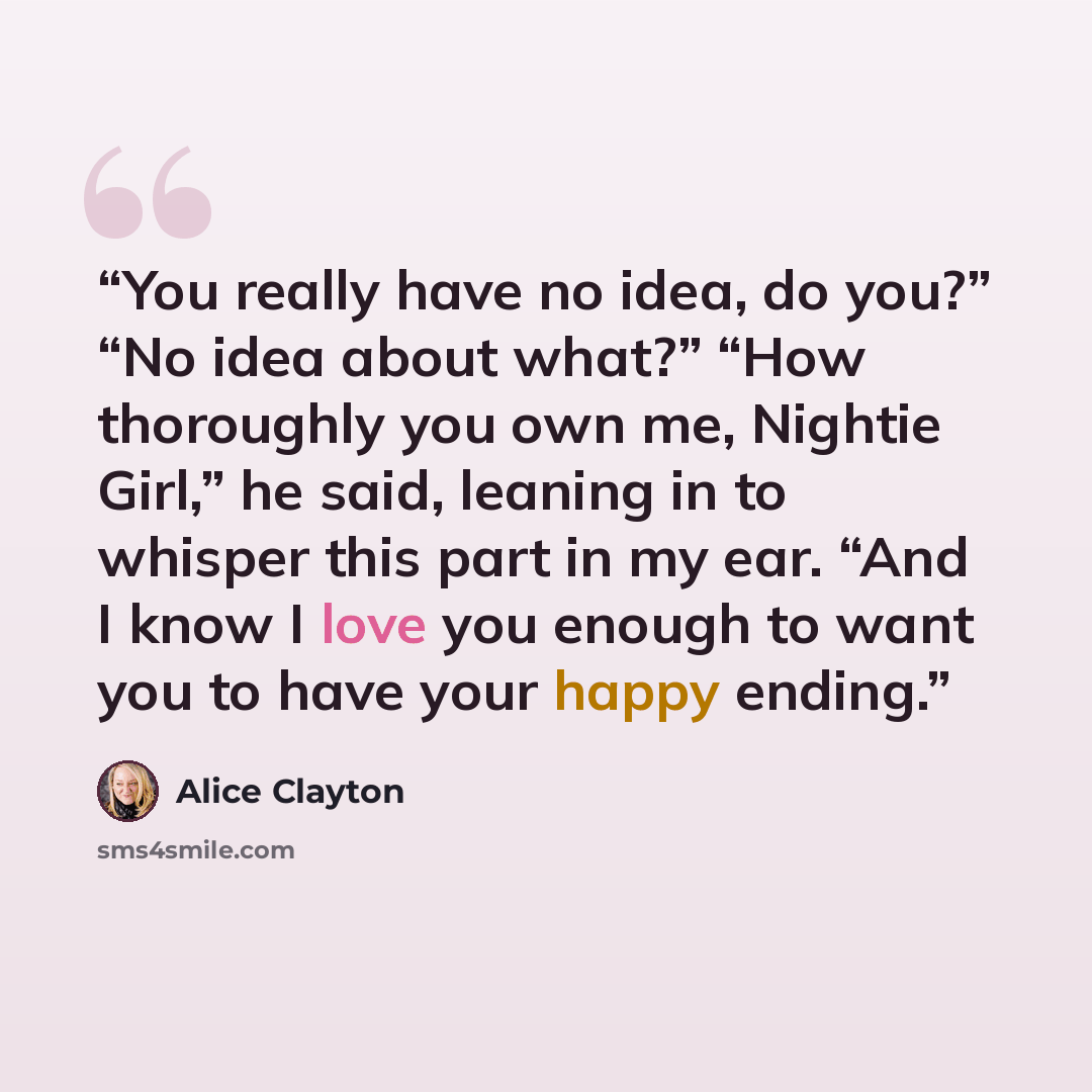 “You really have no idea, do you?” “No idea about what?” “How thoroughly you own me, Nightie Girl,” he said, leaning in to whisper this part in my ear. “And I know I love you enough to want you to have your happy ending.” quote by Alice Clayton
