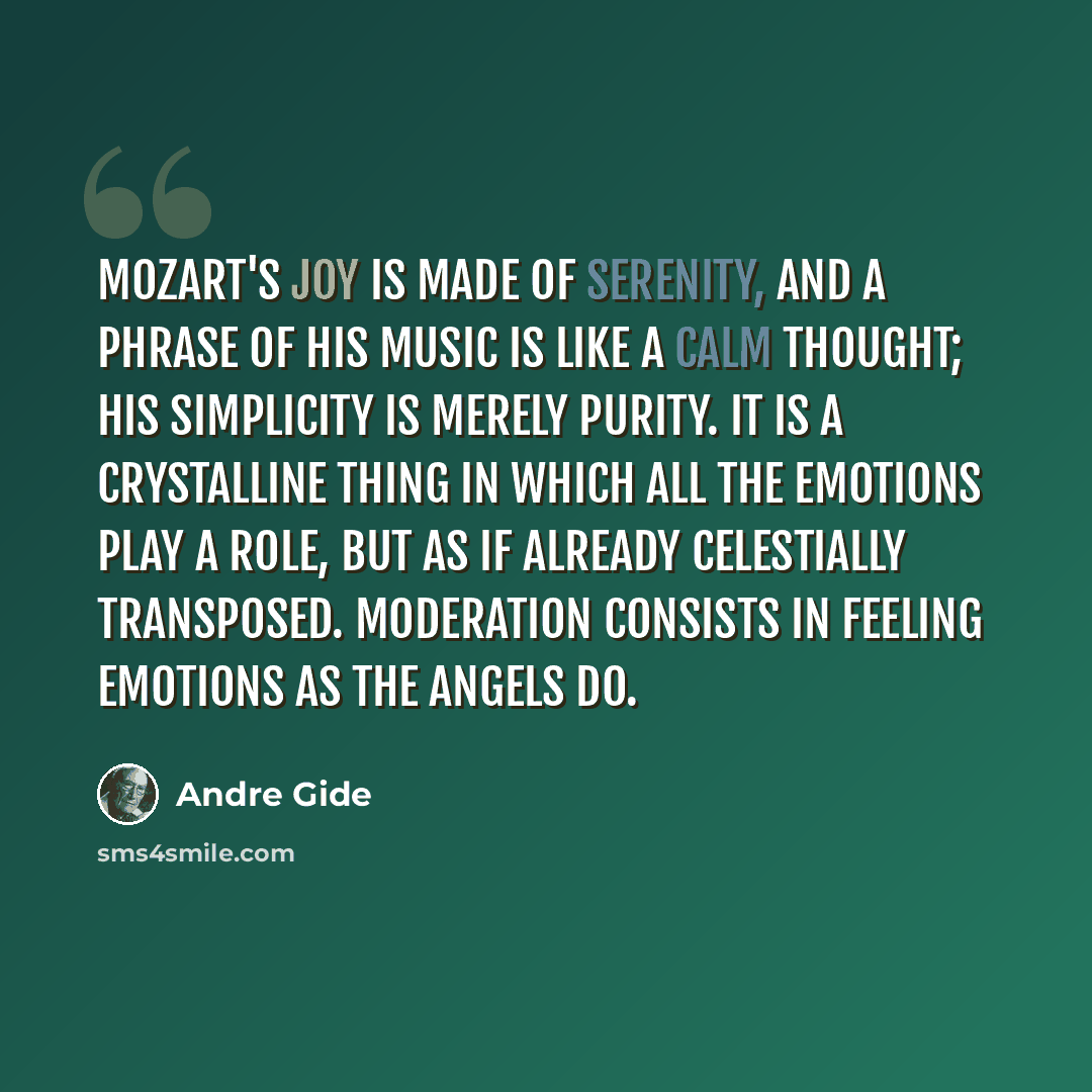 “Mozart's joy is made of serenity, and a phrase of his music is like a calm thought; his simplicity is merely purity. It is a crystalline thing in which all the emotions play a role, but as if already celestially transposed. Moderation consists in feeling emotions as the angels do.” quote by Andre Gide