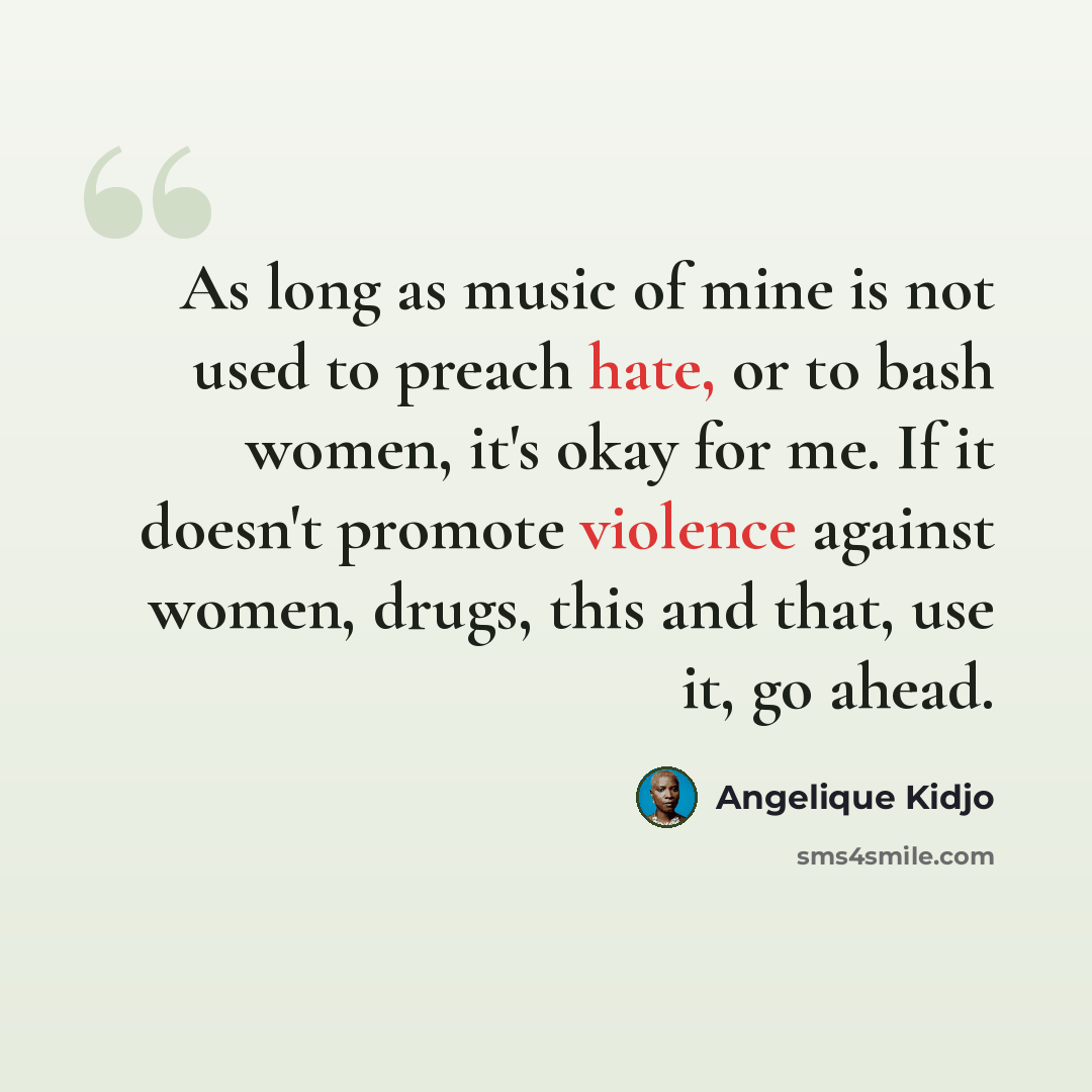“As long as music of mine is not used to preach hate, or to bash women, it's okay for me. If it doesn't promote violence against women, drugs, this and that, use it, go ahead.” quote by Angelique Kidjo