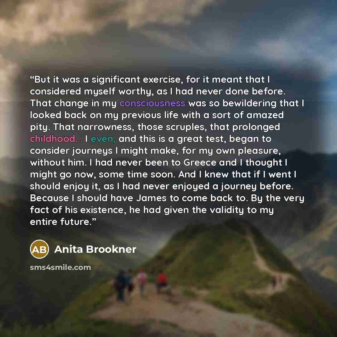 “But it was a significant exercise, for it meant that I considered myself worthy, as I had never done before. That change in my consciousness was so bewildering that I looked back on my previous life with a sort of amazed pity. That narrowness, those scruples, that prolonged childhood... I even…” quote by Anita Brookner