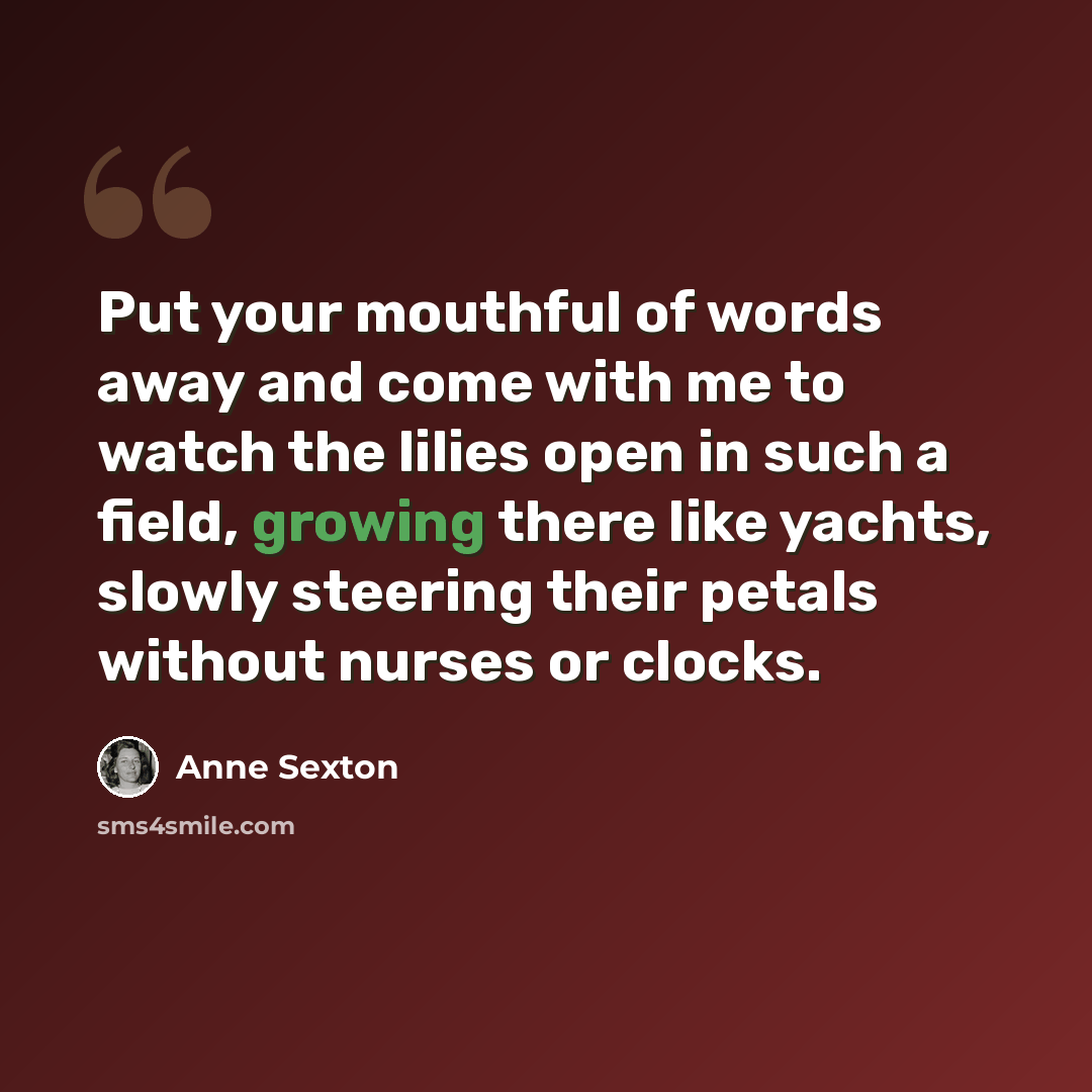 “Put your mouthful of words away and come with me to watch the lilies open in such a field, growing there like yachts, slowly steering their petals without nurses or clocks.” quote by Anne Sexton