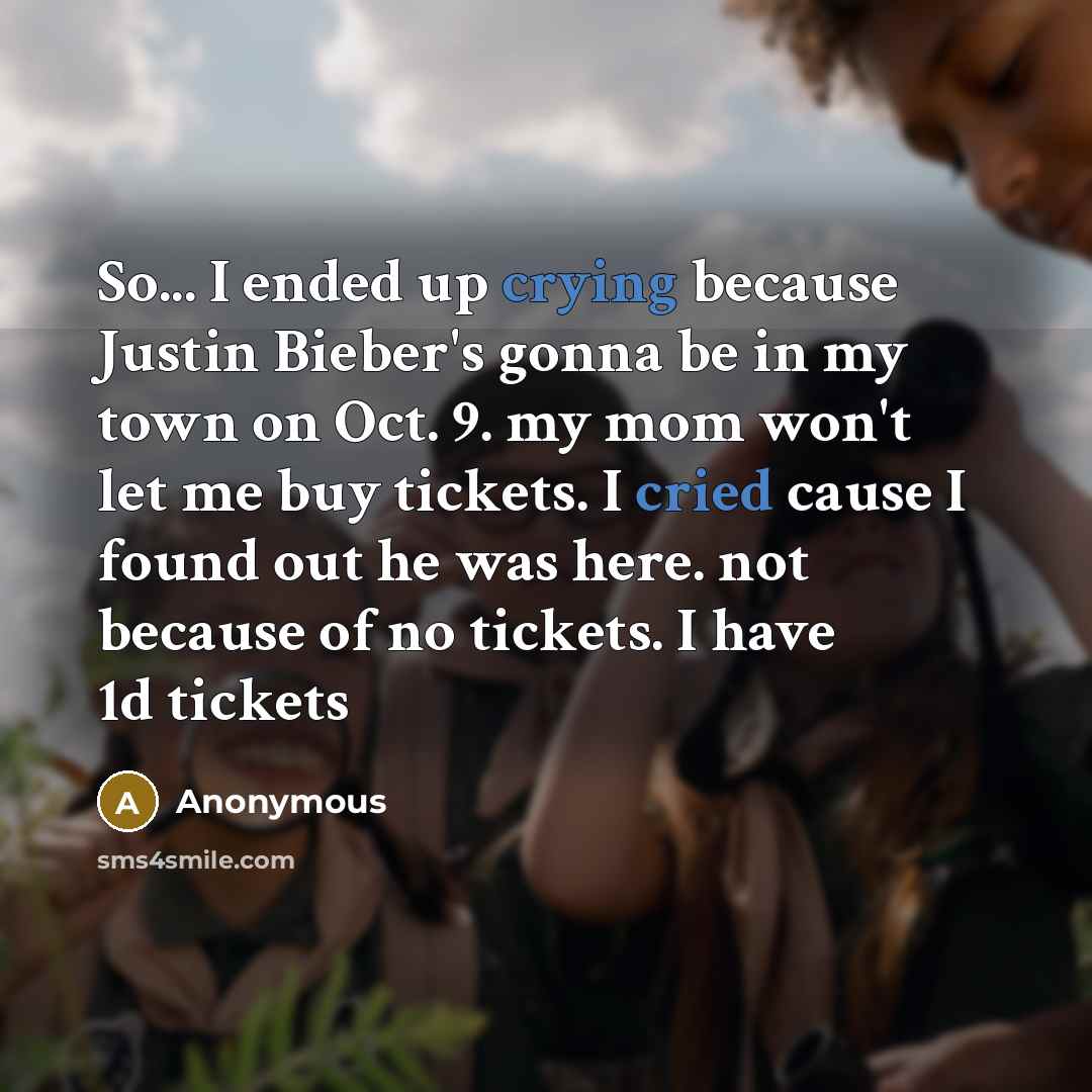 “So... I ended up crying because Justin Bieber's gonna be in my town on Oct. 9. my mom won't let me buy tickets. I cried cause I found out he was here. not because of no tickets. I have 1d tickets” quote by Anonymous