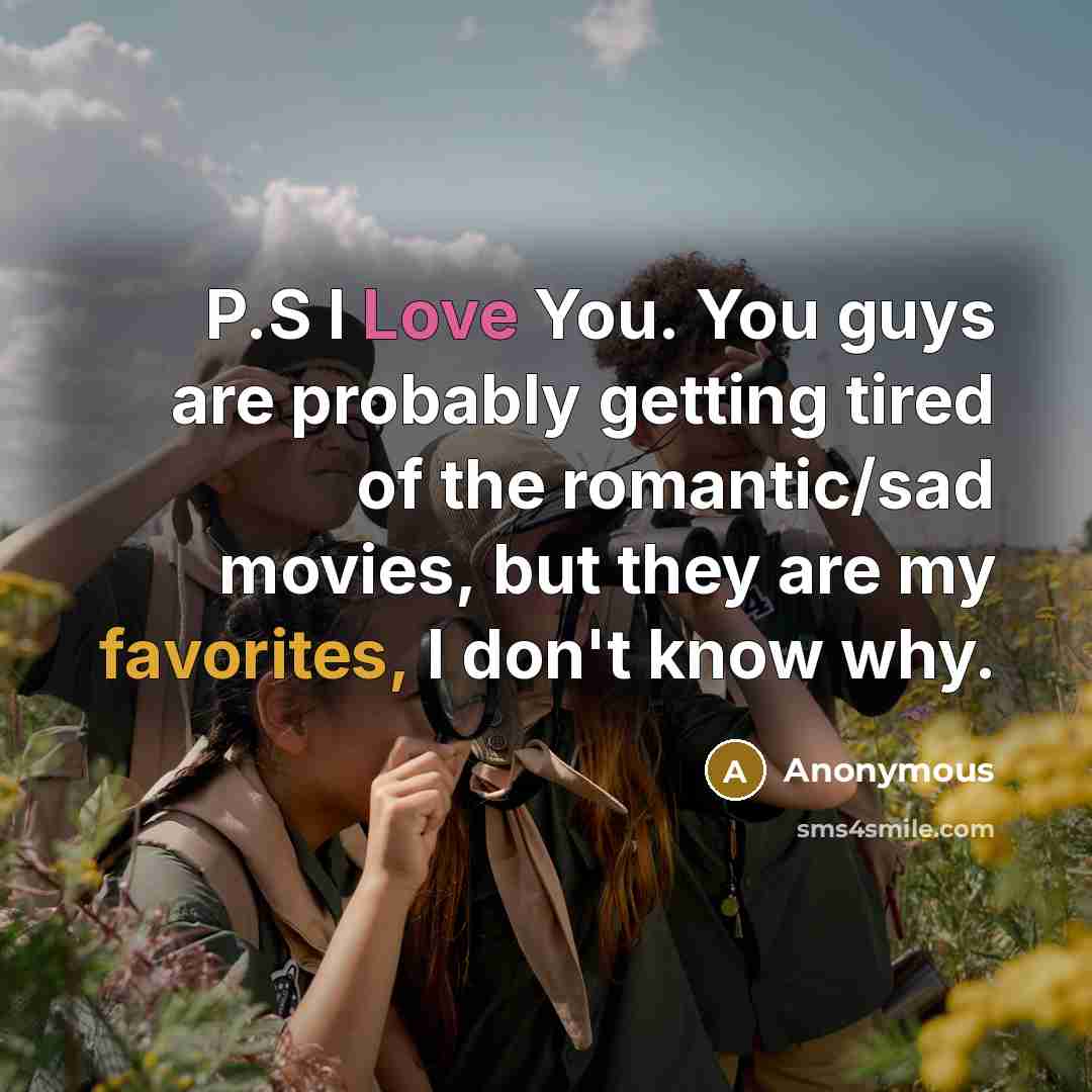 “P.S I Love You. You guys are probably getting tired of the romantic/sad movies, but they are my favorites, I don't know why.” quote by Anonymous