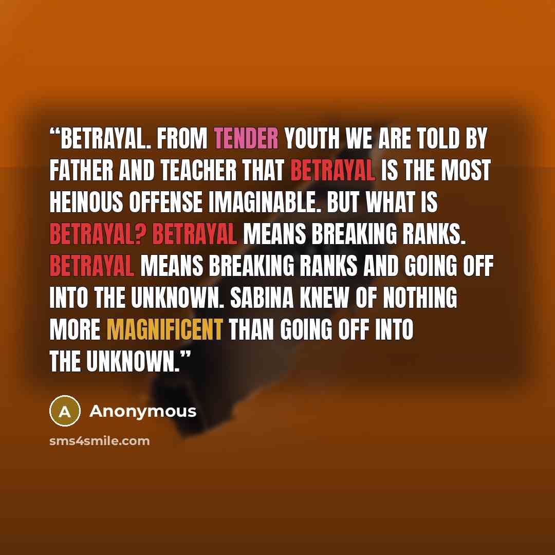 “Betrayal. From tender youth we are told by father and teacher that betrayal is the most heinous offense imaginable. But what is betrayal? Betrayal means breaking ranks. Betrayal means breaking ranks and going off into the unknown. Sabina knew of nothing more magnificent than going off into the…” quote by Anonymous