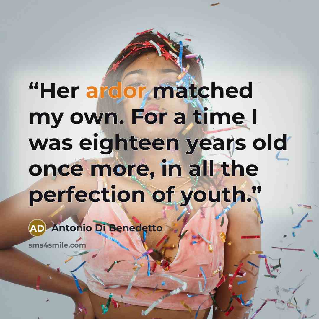 “Her ardor matched my own. For a time I was eighteen years old once more, in all the perfection of youth.” quote by Antonio Di Benedetto