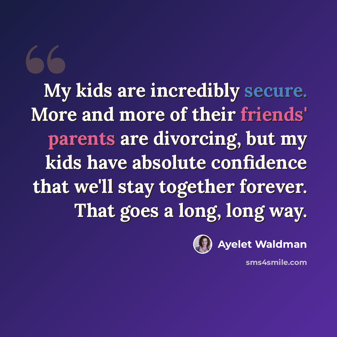 “My kids are incredibly secure. More and more of their friends' parents are divorcing, but my kids have absolute confidence that we'll stay together forever. That goes a long, long way.” quote by Ayelet Waldman