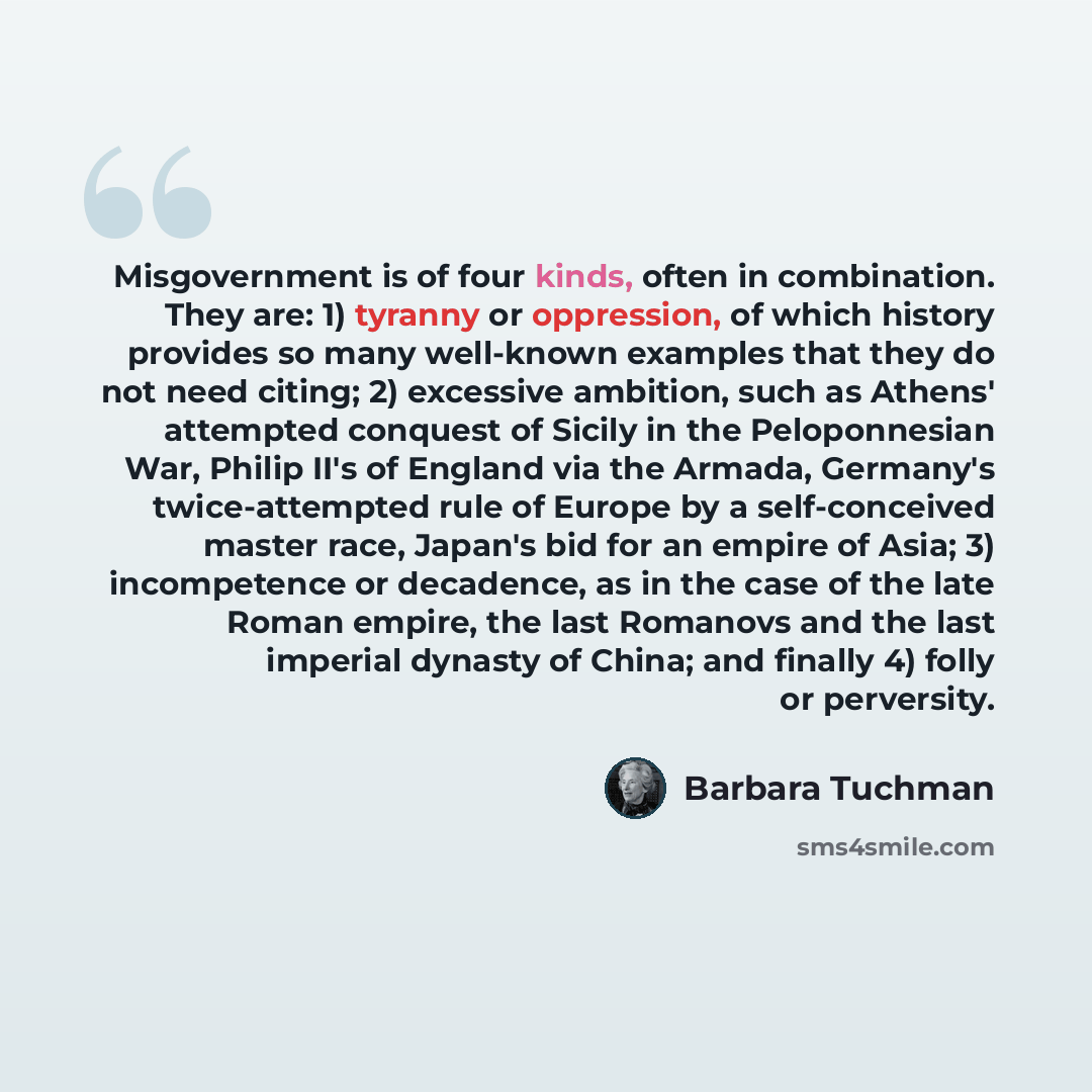 “Misgovernment is of four kinds, often in combination. They are: 1) tyranny or oppression, of which history provides so many well-known examples that they do not need citing; 2) excessive ambition, such as Athens' attempted conquest of Sicily in the Peloponnesian War, Philip II's of England via the…” quote by Barbara Tuchman
