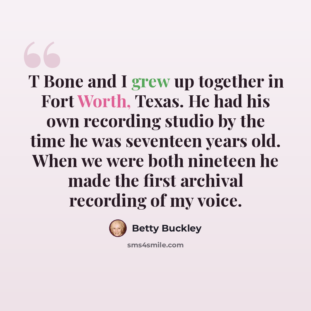 “T Bone and I grew up together in Fort Worth, Texas. He had his own recording studio by the time he was seventeen years old. When we were both nineteen he made the first archival recording of my voice.” quote by Betty Buckley