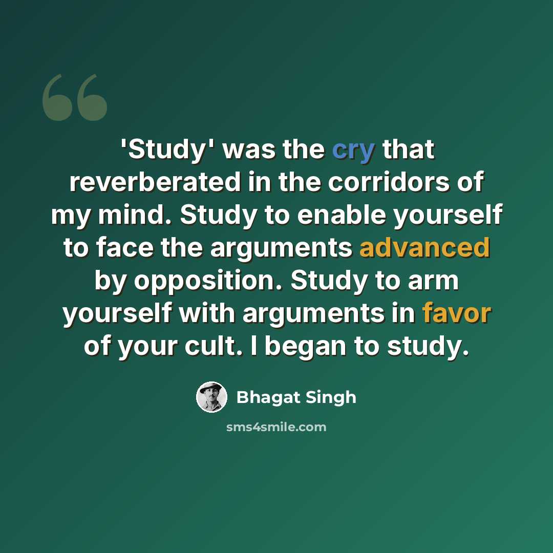 “'Study' was the cry that reverberated in the corridors of my mind. Study to enable yourself to face the arguments advanced by opposition. Study to arm yourself with arguments in favor of your cult. I began to study.” quote by Bhagat Singh