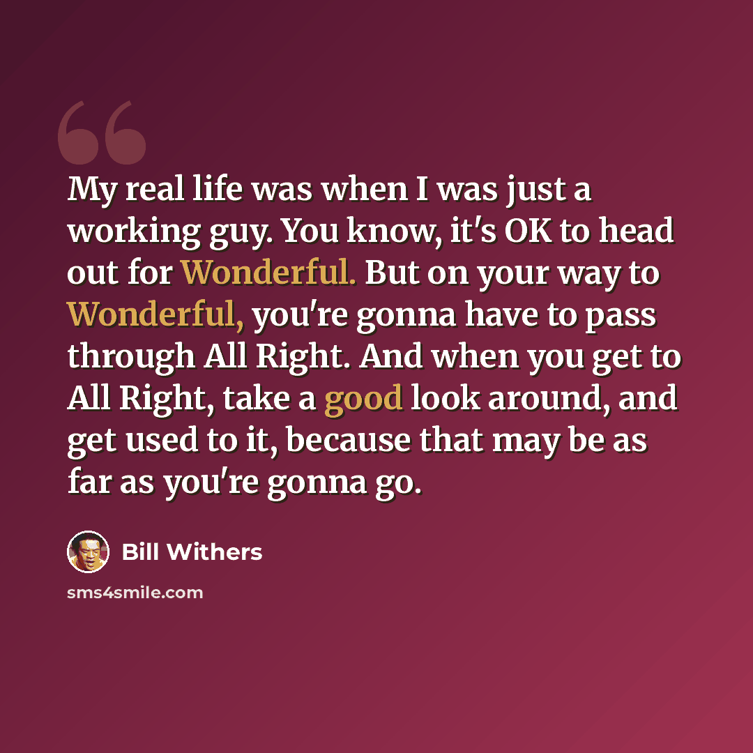“My real life was when I was just a working guy. You know, it's OK to head out for Wonderful. But on your way to Wonderful, you're gonna have to pass through All Right. And when you get to All Right, take a good look around, and get used to it, because that may be as far as you're gonna go.” quote by Bill Withers