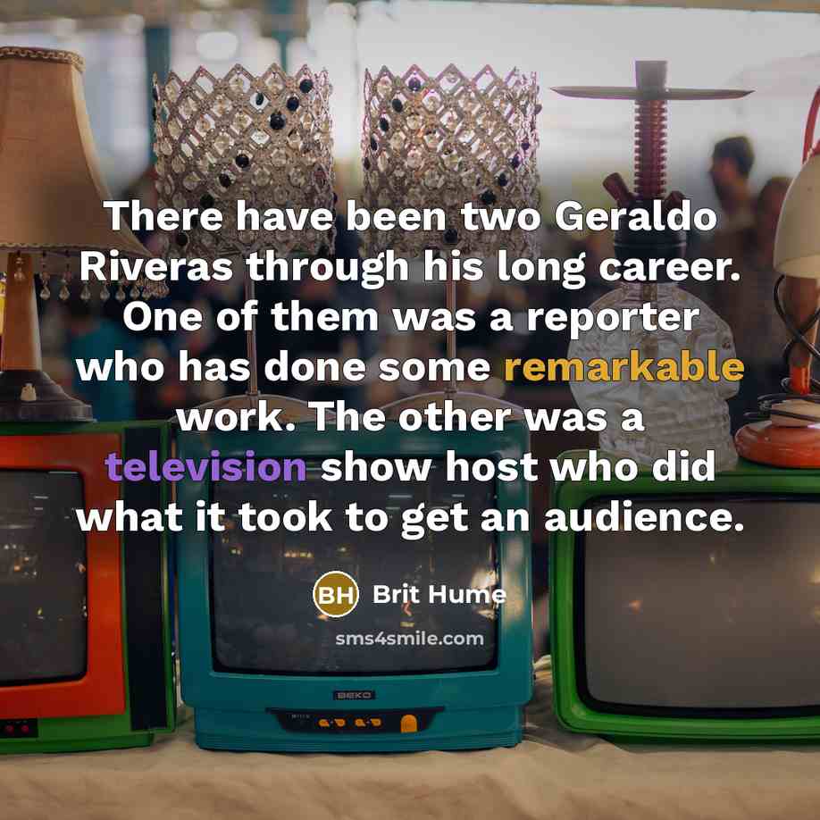 “There have been two Geraldo Riveras through his long career. One of them was a reporter who has done some remarkable work. The other was a television show host who did what it took to get an audience.” quote by Brit Hume