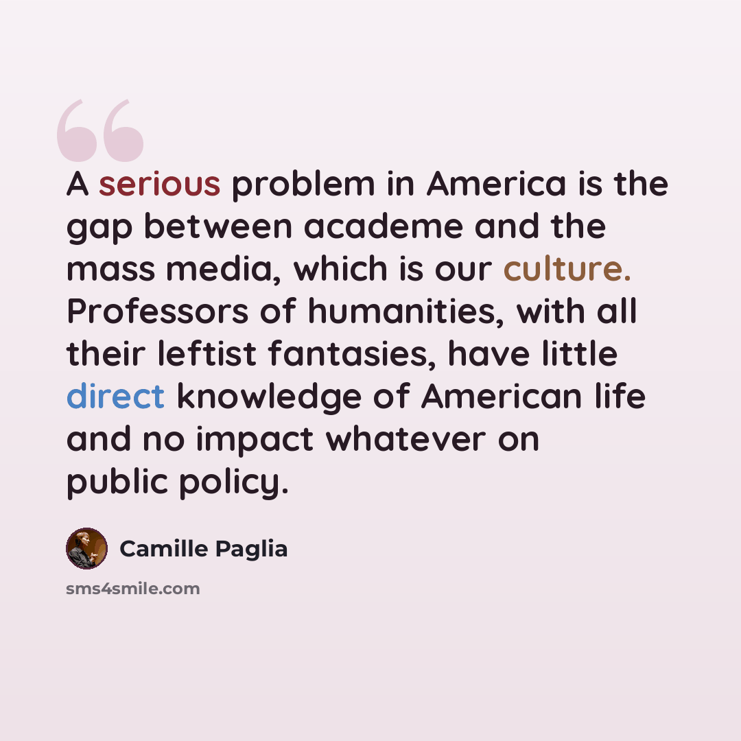 “A serious problem in America is the gap between academe and the mass media, which is our culture. Professors of humanities, with all their leftist fantasies, have little direct knowledge of American life and no impact whatever on public policy.” quote by Camille Paglia