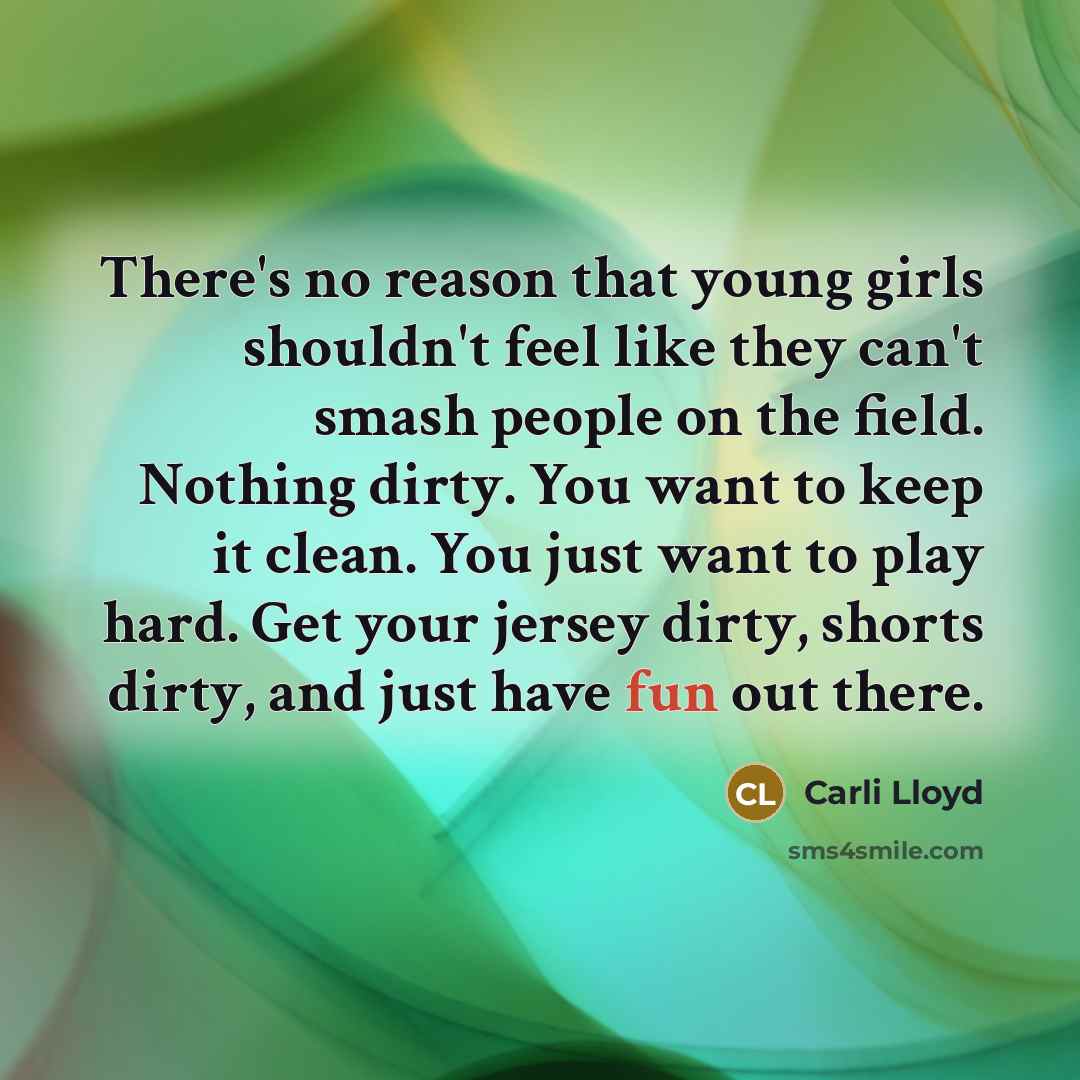 “There's no reason that young girls shouldn't feel like they can't smash people on the field. Nothing dirty. You want to keep it clean. You just want to play hard. Get your jersey dirty, shorts dirty, and just have fun out there.” quote by Carli Lloyd