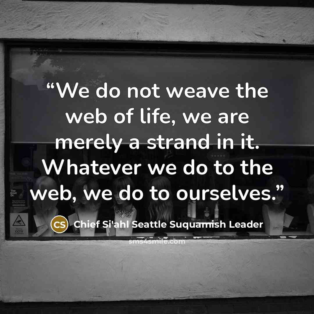 “We do not weave the web of life, we are merely a strand in it. Whatever we do to the web, we do to ourselves.” quote by Chief Si'ahl Seattle Suquamish Leader