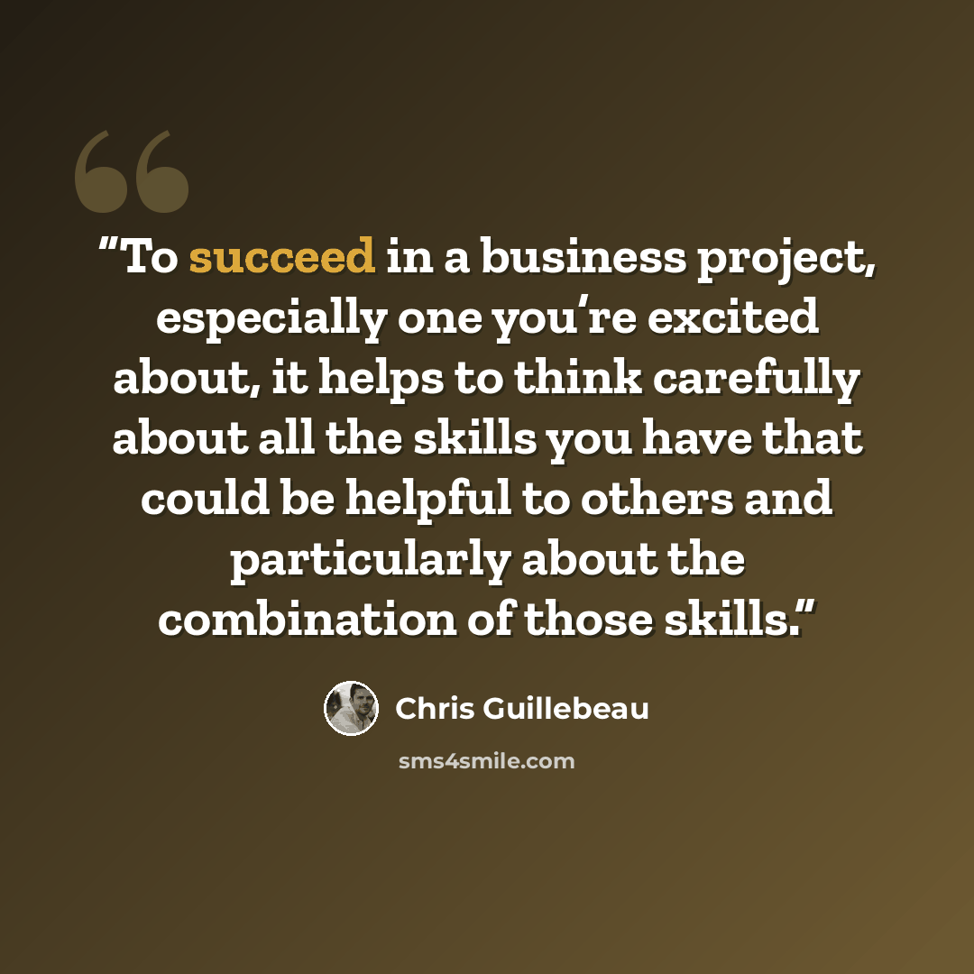 “To succeed in a business project, especially one you’re excited about, it helps to think carefully about all the skills you have that could be helpful to others and particularly about the combination of those skills.” quote by Chris Guillebeau