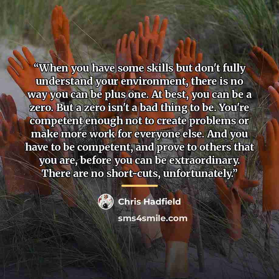 “When you have some skills but don't fully understand your environment, there is no way you can be plus one. At best, you can be a zero. But a zero isn't a bad thing to be. You're competent enough not to create problems or make more work for everyone else. And you have to be competent, and prove to…” quote by Chris Hadfield