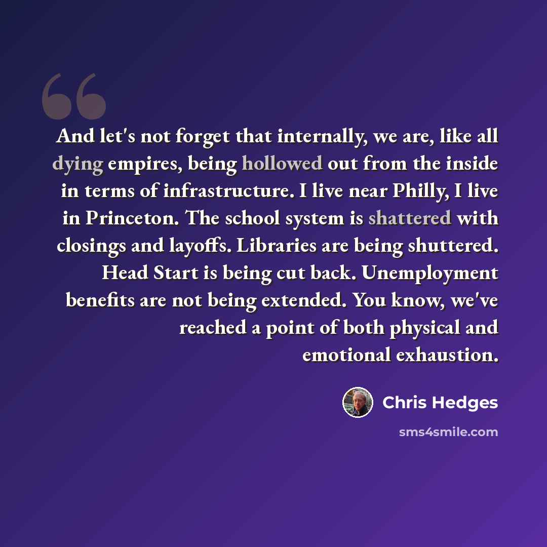 “And let's not forget that internally, we are, like all dying empires, being hollowed out from the inside in terms of infrastructure. I live near Philly, I live in Princeton. The school system is shattered with closings and layoffs. Libraries are being shuttered. Head Start is being cut back…” quote by Chris Hedges