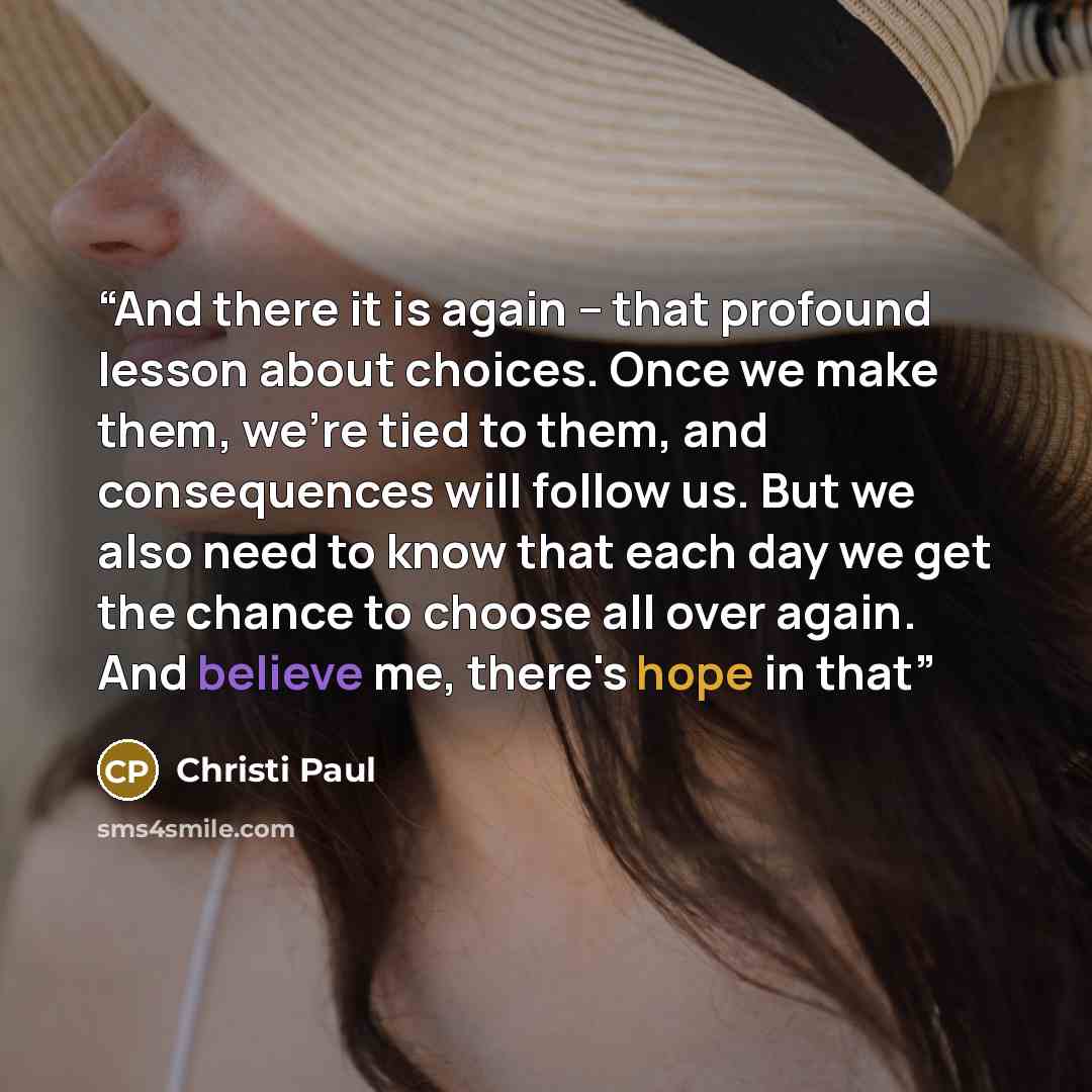 “And there it is again -- that profound lesson about choices. Once we make them, we're tied to them, and consequences will follow us. But we also need to know that each day we get the chance to choose all over again. And believe me, there's hope in that” quote by Christi Paul