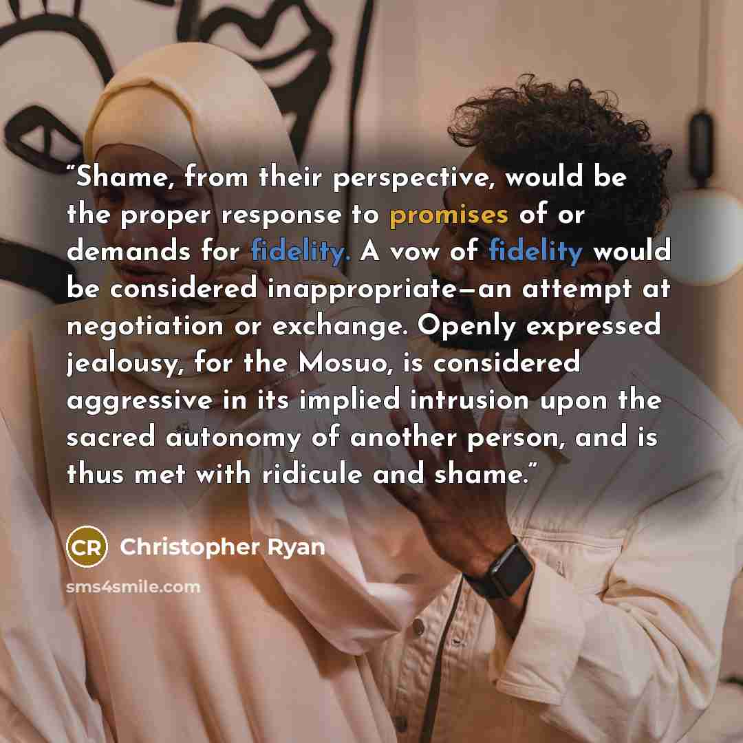 “Shame, from their perspective, would be the proper response to promises of or demands for fidelity. A vow of fidelity would be considered inappropriate—an attempt at negotiation or exchange. Openly expressed jealousy, for the Mosuo, is considered aggressive in its implied intrusion upon the sacred…” quote by Christopher Ryan