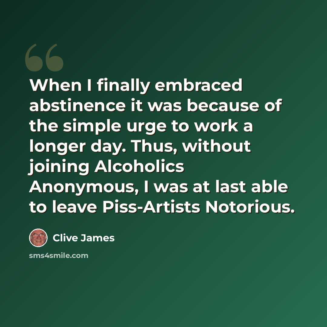 “When I finally embraced abstinence it was because of the simple urge to work a longer day. Thus, without joining Alcoholics Anonymous, I was at last able to leave Piss-Artists Notorious.” quote by Clive James