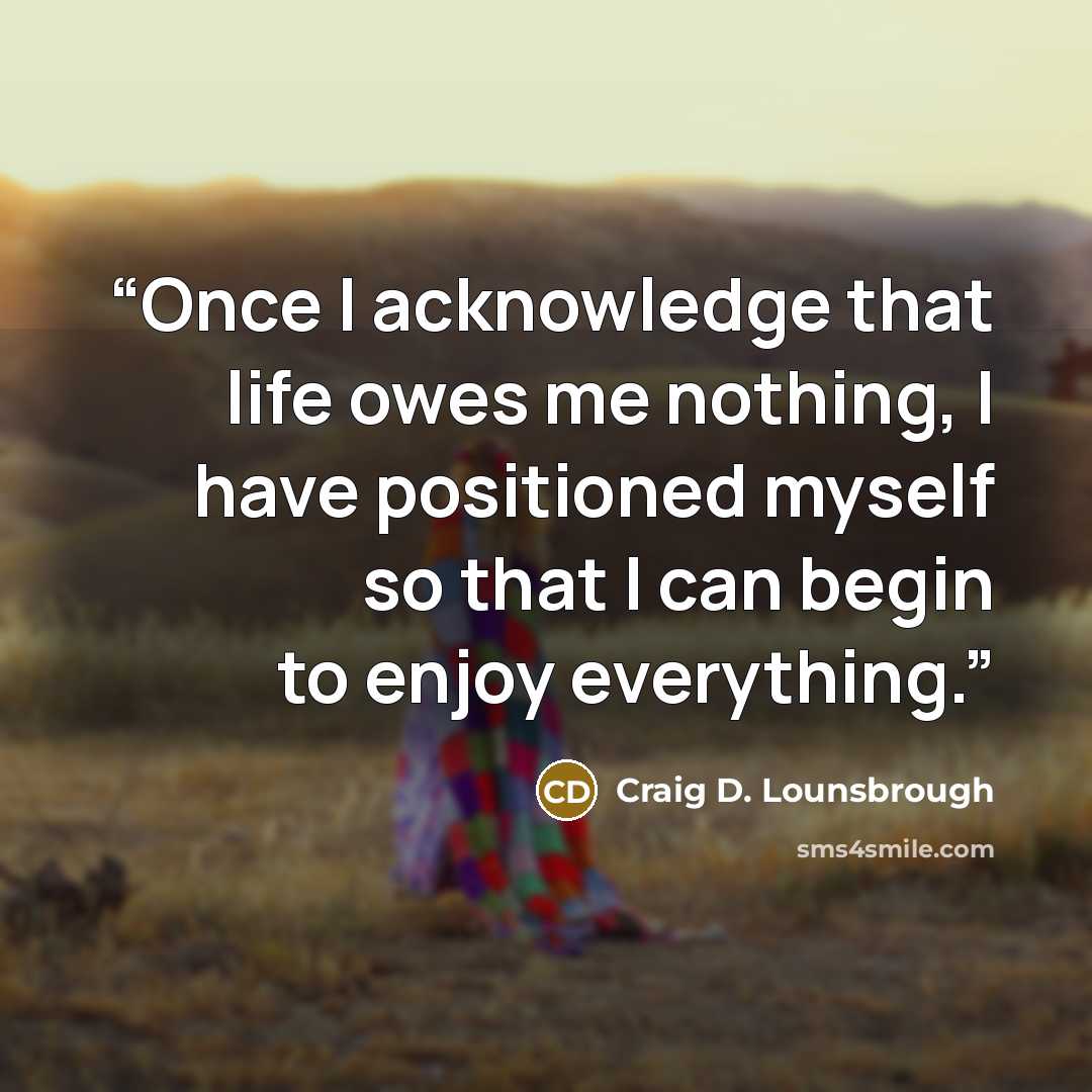“Once I acknowledge that life owes me nothing, I have positioned myself so that I can begin to enjoy everything.” quote by Craig D. Lounsbrough
