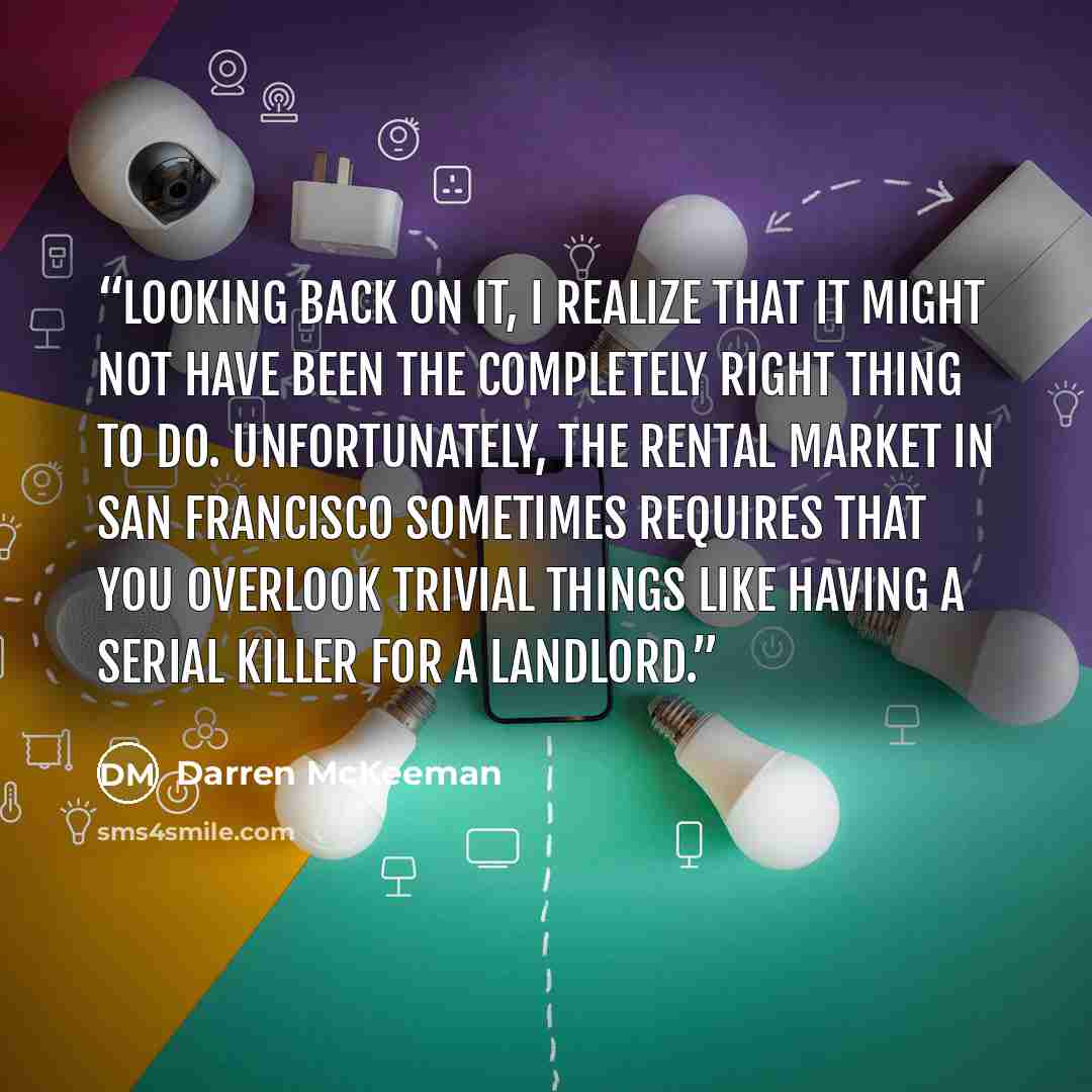 “Looking back on it, I realize that it might not have been the completely right thing to do. Unfortunately, the rental market in San Francisco sometimes requires that you overlook trivial things like having a serial killer for a landlord.” quote by Darren McKeeman