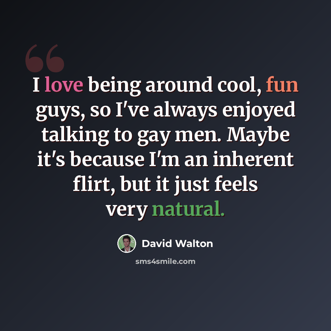 “I love being around cool, fun guys, so I've always enjoyed talking to gay men. Maybe it's because I'm an inherent flirt, but it just feels very natural.” quote by David Walton