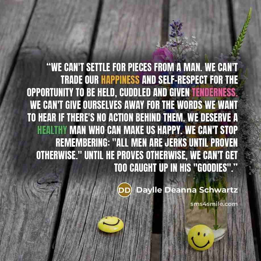 “We can't settle for pieces from a man. We can't trade our happiness and self-respect for the opportunity to be held, cuddled and given tenderness. we can't give ourselves away for the words we want to hear if there's no action behind them. We deserve a healthy man who can make us happy. We can't…” quote by Daylle Deanna Schwartz