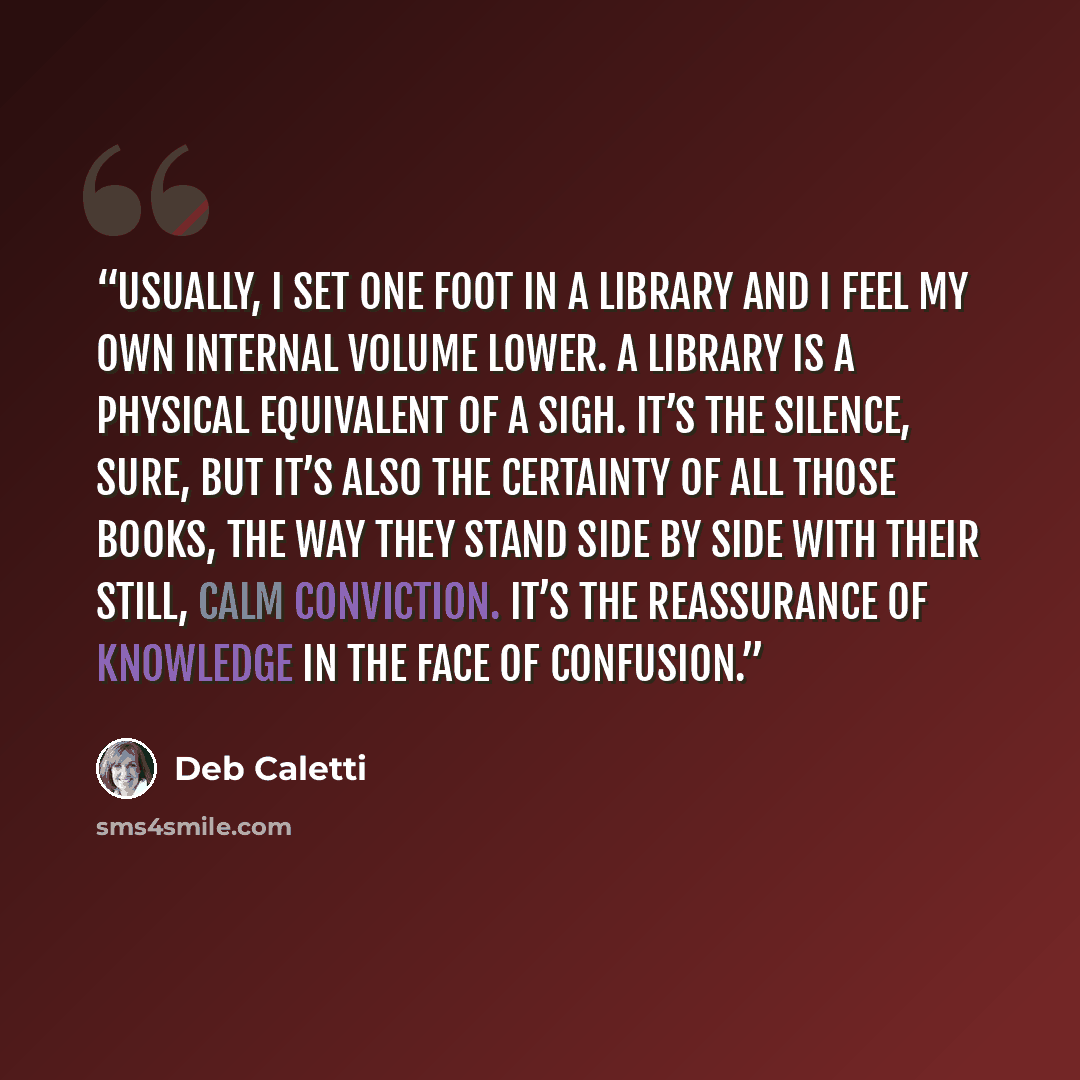 “Usually, I set one foot in a library and I feel my own internal volume lower. A library is a physical equivalent of a sigh. It’s the silence, sure, but it’s also the certainty of all those books, the way they stand side by side with their still, calm conviction. It’s the reassurance of knowledge…” quote by Deb Caletti