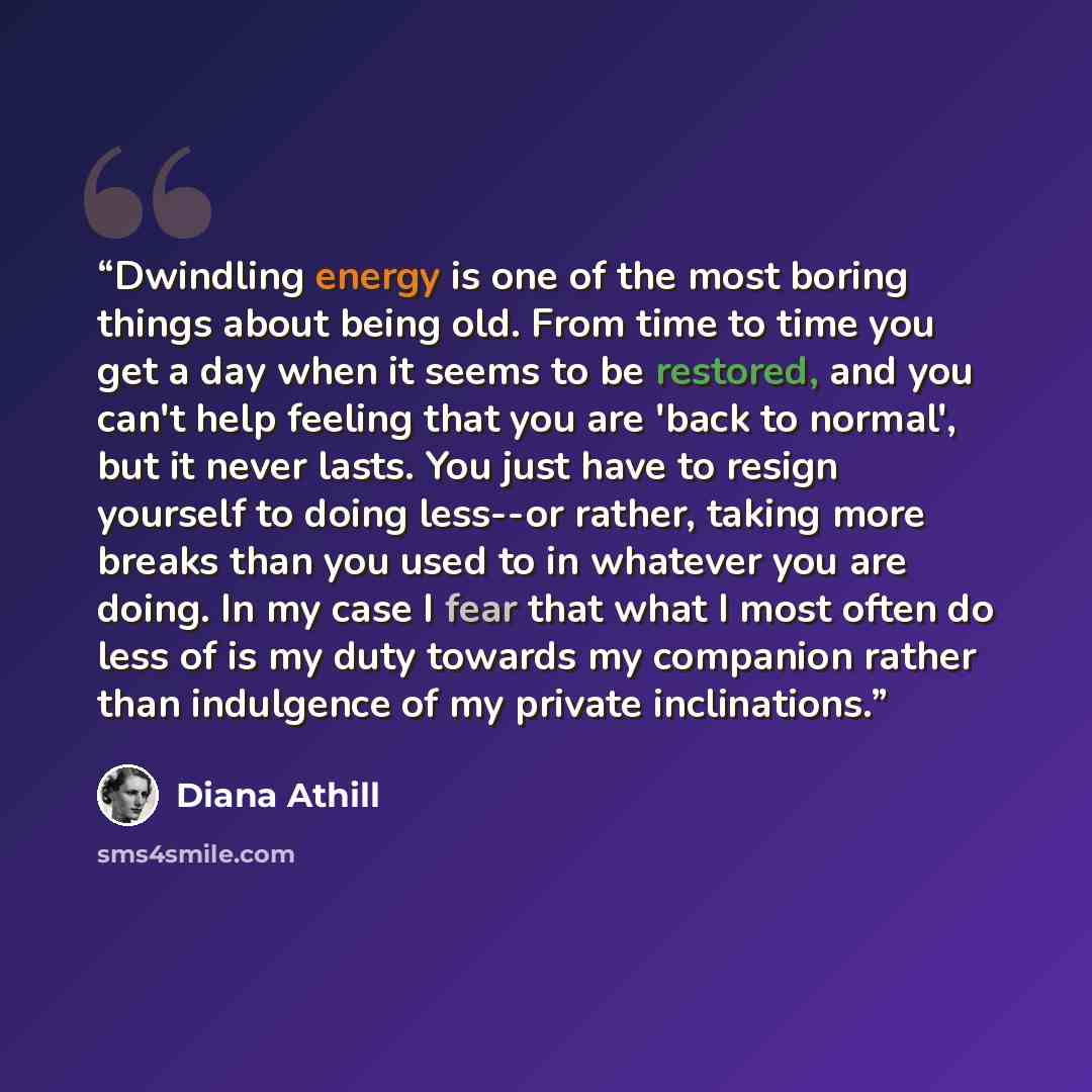 “Dwindling energy is one of the most boring things about being old. From time to time you get a day when it seems to be restored, and you can't help feeling that you are 'back to normal', but it never lasts. You just have to resign yourself to doing less--or rather, taking more breaks than you used…” quote by Diana Athill