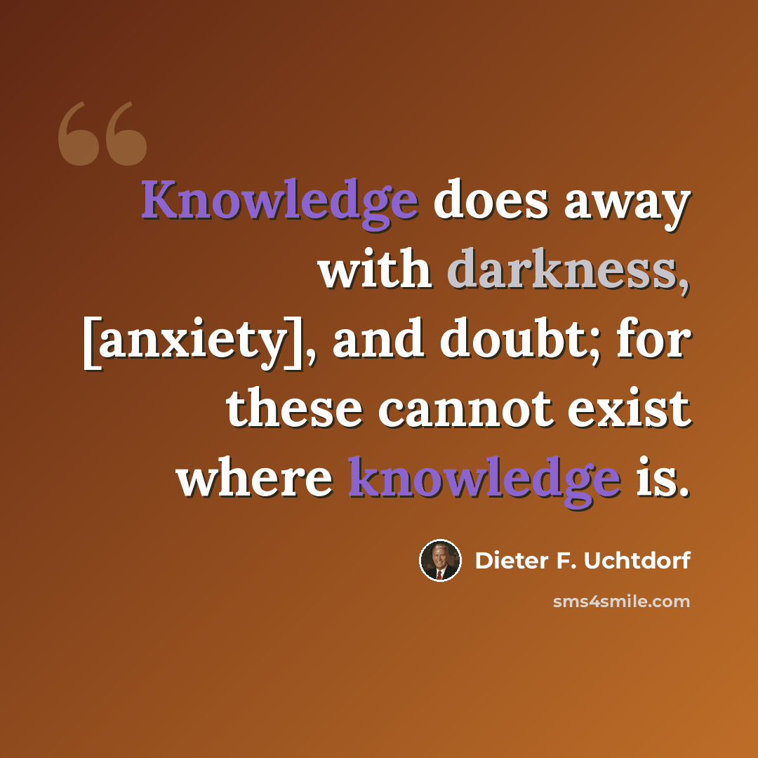 “Knowledge does away with darkness, [anxiety], and doubt; for these cannot exist where knowledge is.” quote by Dieter F. Uchtdorf