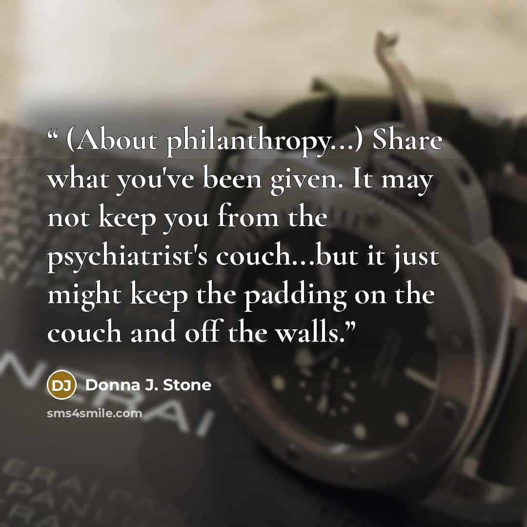 “(About philanthropy...) Share what you've been given. It may not keep you from the psychiatrist's couch...but it just might keep the padding on the couch and off the walls.” quote by Donna J. Stone