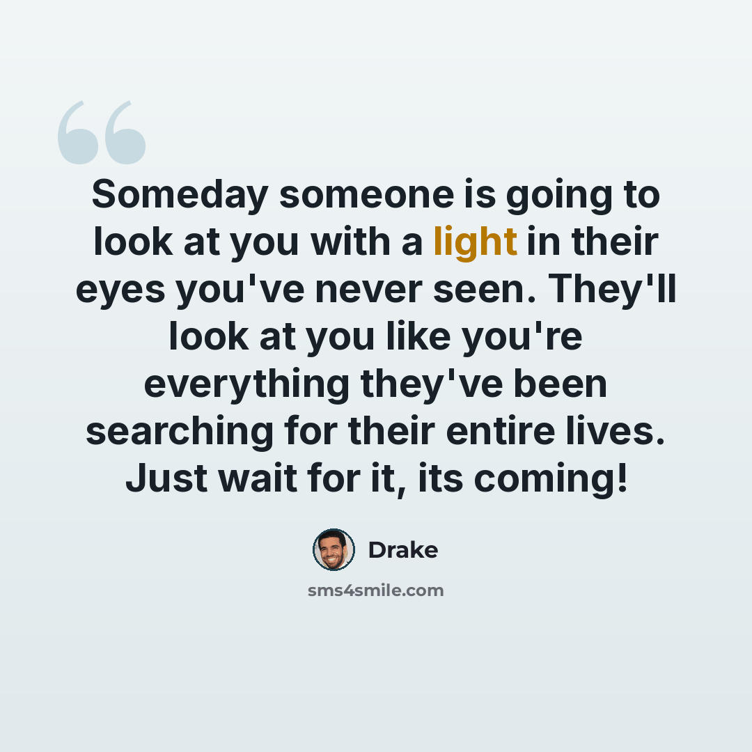 “Someday someone is going to look at you with a light in their eyes you've never seen. They'll look at you like you're everything they've been searching for their entire lives. Just wait for it, its coming!” quote by Drake