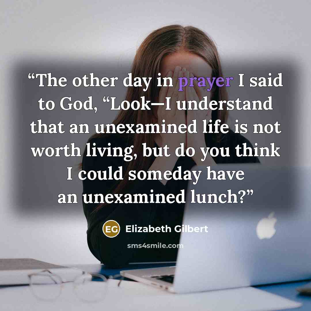 “The other day in prayer I said to God, “Look—I understand that an unexamined life is not worth living, but do you think I could someday have an unexamined lunch?” quote by Elizabeth Gilbert