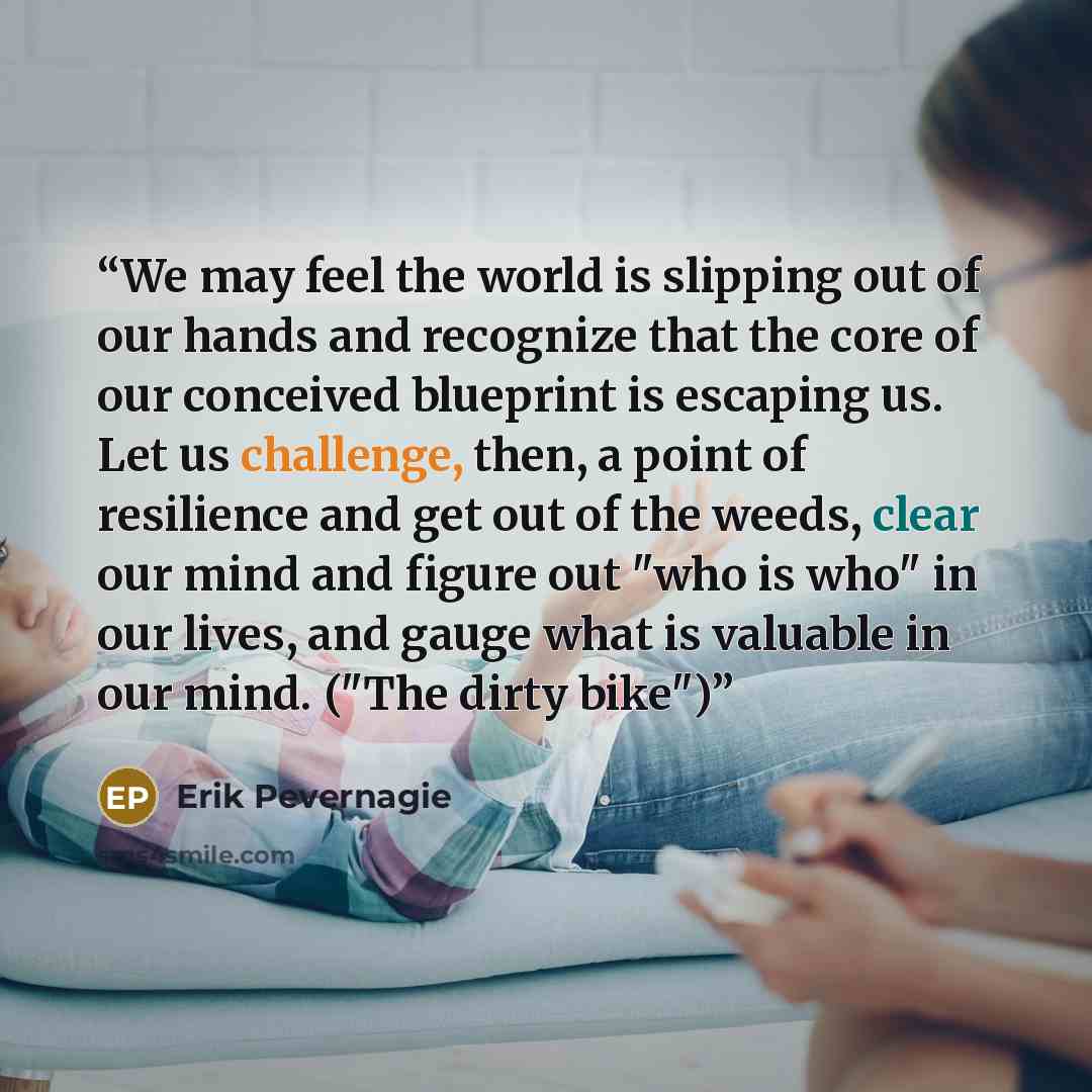“We may feel the world is slipping out of our hands and recognize that the core of our conceived blueprint is escaping us. Let us challenge, then, a point of resilience and get out of the weeds, clear our mind and figure out "who is who" in our lives, and gauge what is valuable in our mind. ("The…” quote by Erik Pevernagie