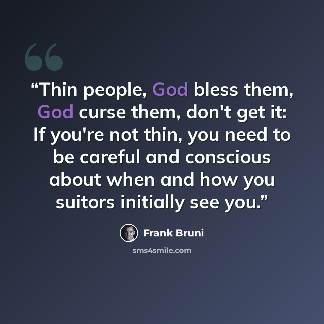 “Thin people, God bless them, God curse them, don't get it: If you're not thin, you need to be careful and conscious about when and how you suitors initially see you.” quote by Frank Bruni