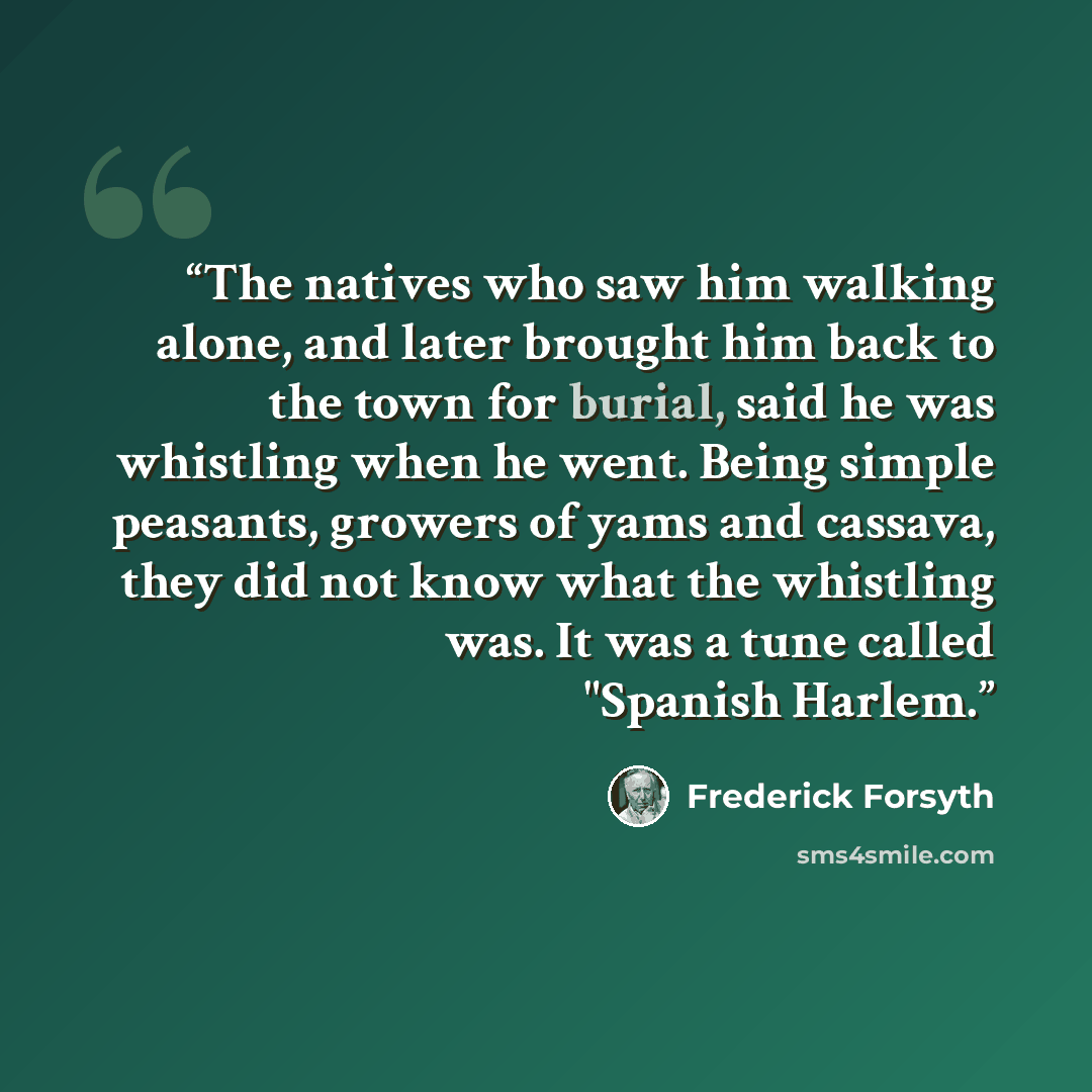“The natives who saw him walking alone, and later brought him back to the town for burial, said he was whistling when he went. Being simple peasants, growers of yams and cassava, they did not know what the whistling was. It was a tune called "Spanish Harlem.” quote by Frederick Forsyth