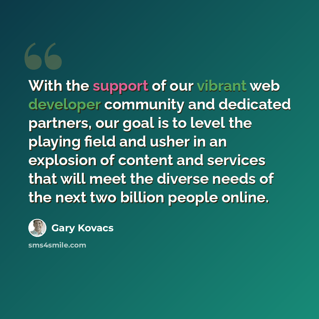 “With the support of our vibrant web developer community and dedicated partners, our goal is to level the playing field and usher in an explosion of content and services that will meet the diverse needs of the next two billion people online.” quote by Gary Kovacs