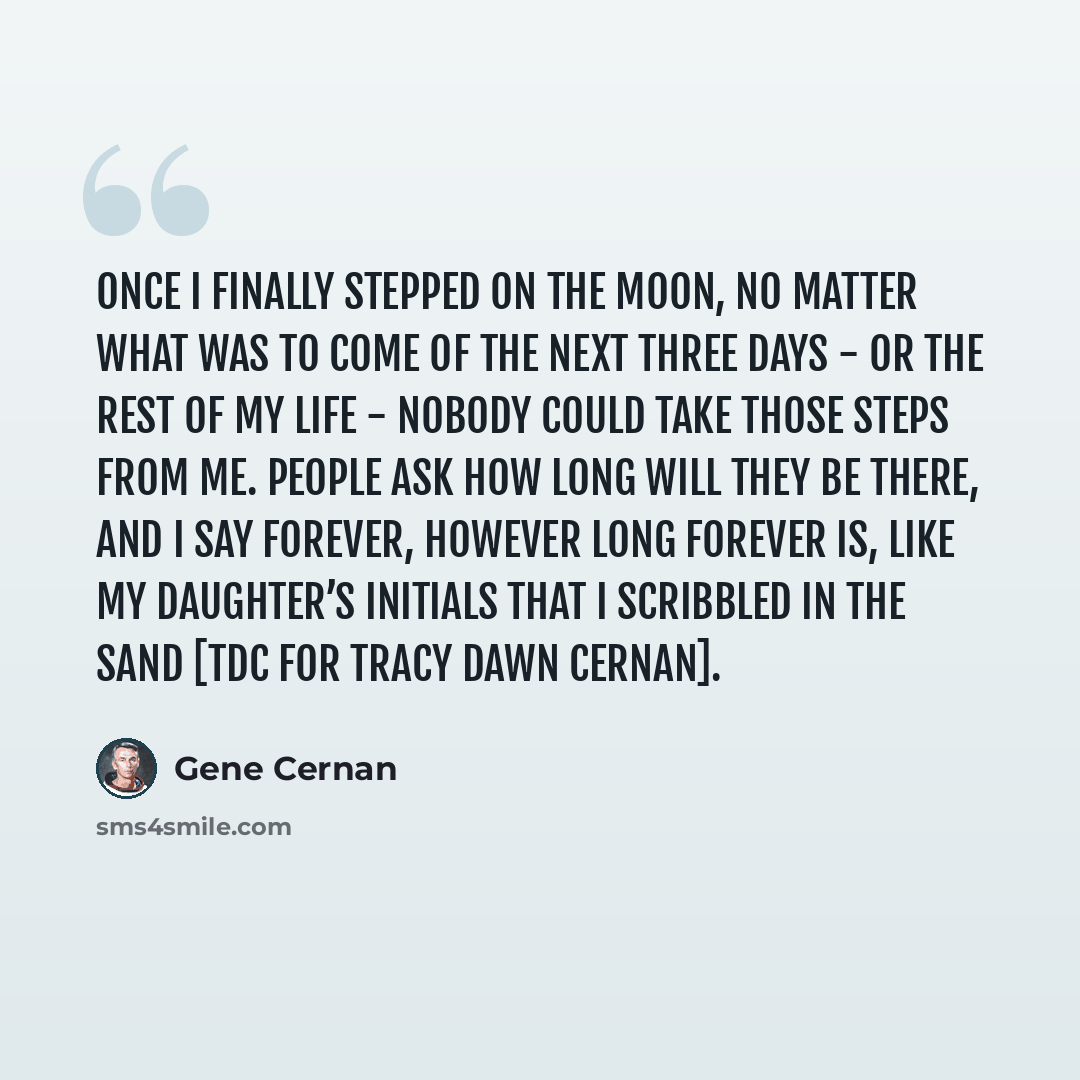 “Once I finally stepped on the moon, no matter what was to come of the next three days - or the rest of my life - nobody could take those steps from me. People ask how long will they be there, and I say forever, however long forever is, like my daughter’s initials that I scribbled in the sand [TDC…” quote by Gene Cernan