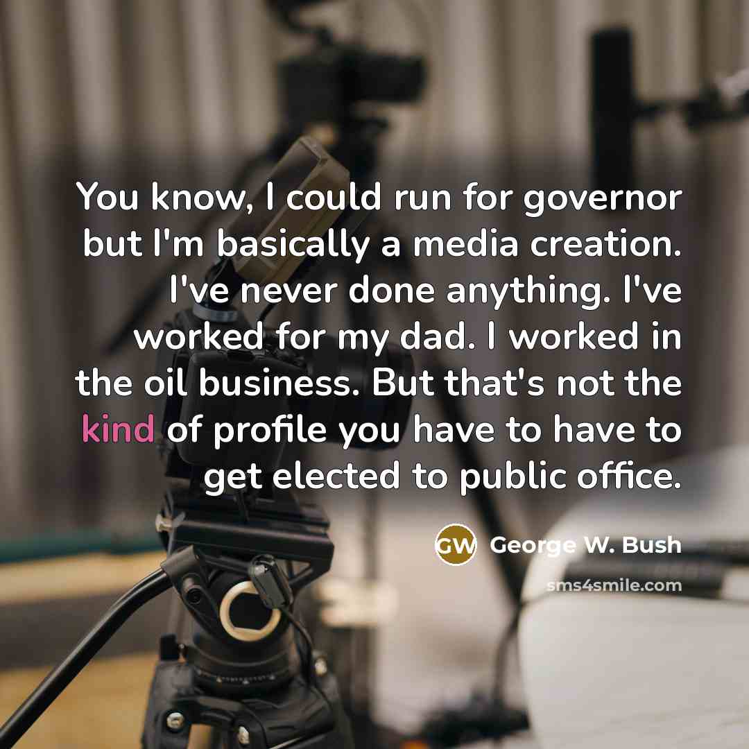 “You know, I could run for governor but I'm basically a media creation. I've never done anything. I've worked for my dad. I worked in the oil business. But that's not the kind of profile you have to have to get elected to public office.” quote by George W. Bush