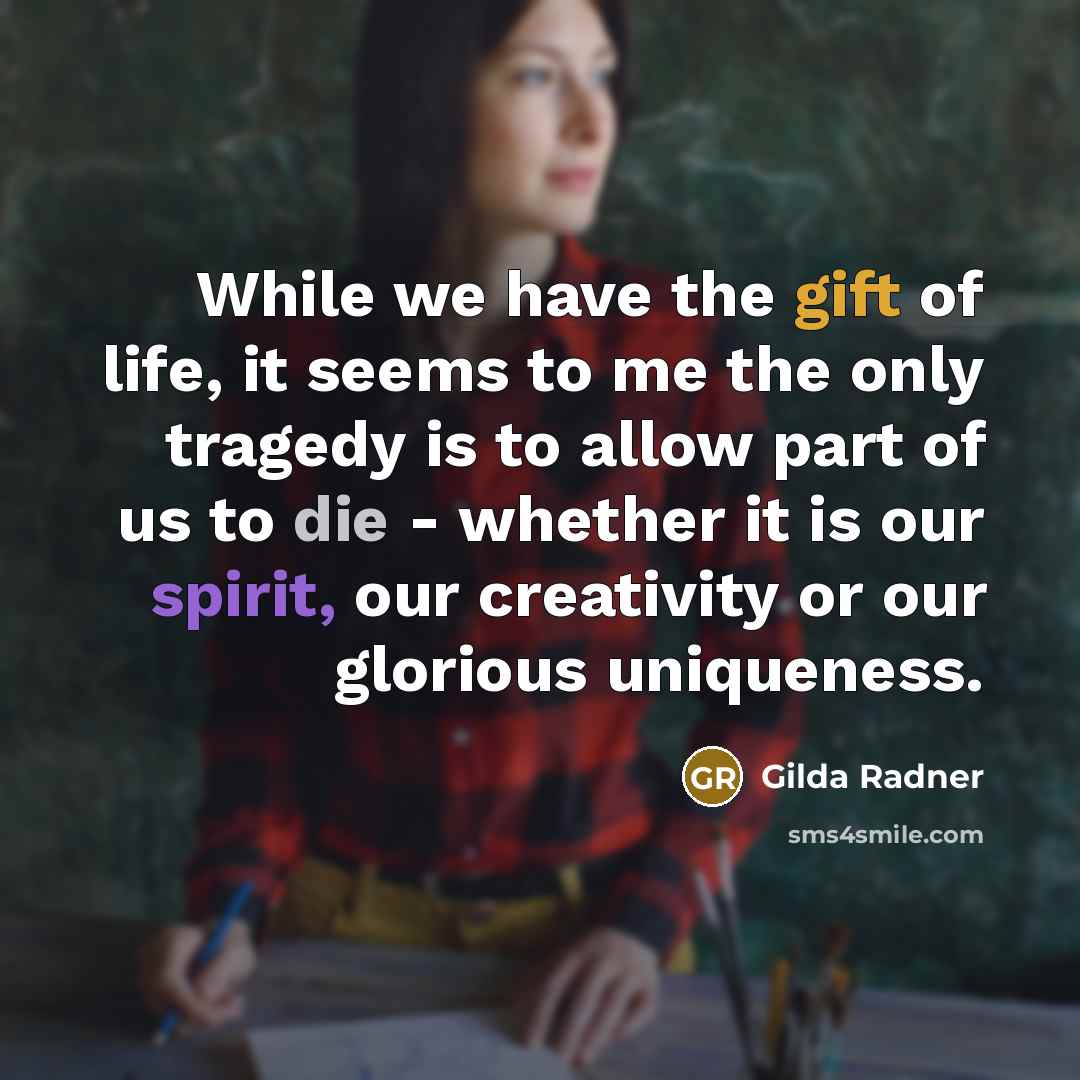 “While we have the gift of life, it seems to me the only tragedy is to allow part of us to die - whether it is our spirit, our creativity or our glorious uniqueness.” quote by Gilda Radner