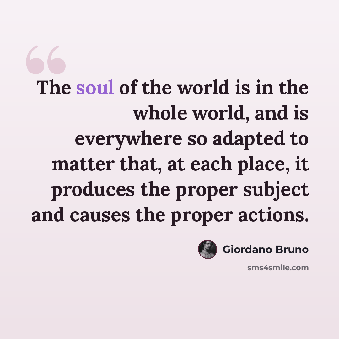 “The soul of the world is in the whole world, and is everywhere so adapted to matter that, at each place, it produces the proper subject and causes the proper actions.” quote by Giordano Bruno