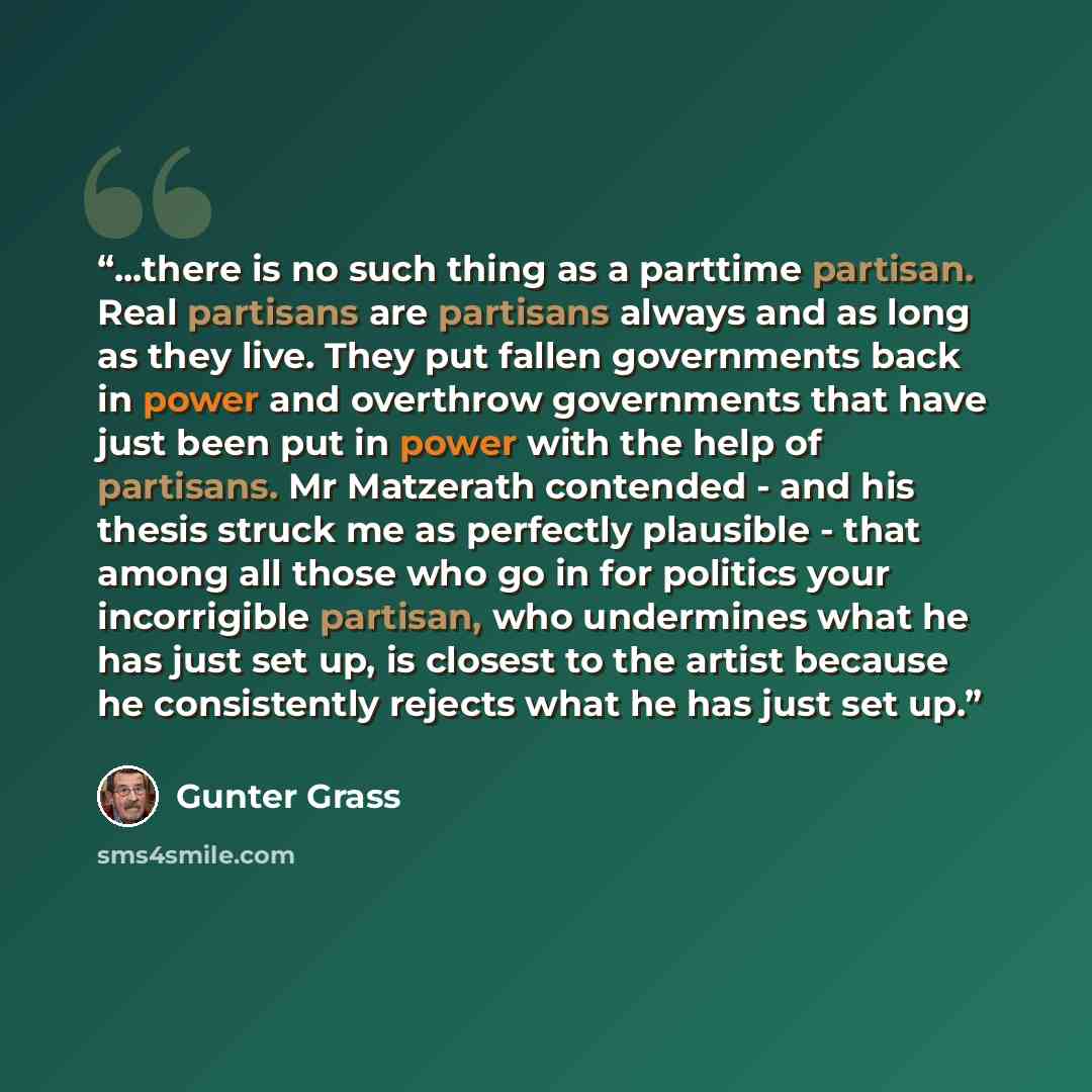 “...there is no such thing as a parttime partisan. Real partisans are partisans always and as long as they live. They put fallen governments back in power and overthrow governments that have just been put in power with the help of partisans. Mr Matzerath contended - and his thesis struck me as…” quote by Günter Grass