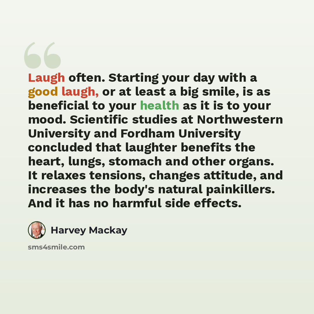 “Laugh often. Starting your day with a good laugh, or at least a big smile, is as beneficial to your health as it is to your mood. Scientific studies at Northwestern University and Fordham University concluded that laughter benefits the heart, lungs, stomach and other organs. It relaxes tensions…” quote by Harvey Mackay