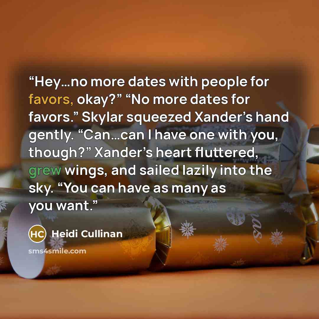 “Hey…no more dates with people for favors, okay?” “No more dates for favors.” Skylar squeezed Xander’s hand gently. “Can…can I have one with you, though?” Xander’s heart fluttered, grew wings, and sailed lazily into the sky. “You can have as many as you want.” quote by Heidi Cullinan