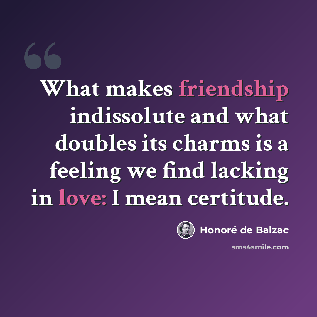 “What makes friendship indissolute and what doubles its charms is a feeling we find lacking in love: I mean certitude.” quote by Honore de Balzac
