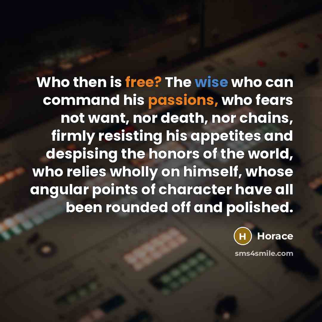 “Who then is free? The wise who can command his passions, who fears not want, nor death, nor chains, firmly resisting his appetites and despising the honors of the world, who relies wholly on himself, whose angular points of character have all been rounded off and polished.” quote by Horace